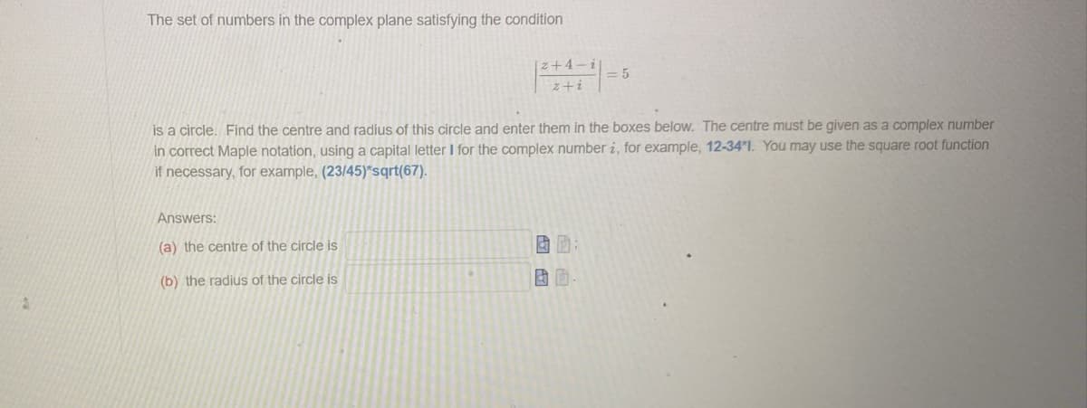 3
The set of numbers in the complex plane satisfying the condition
Answers:
(a) the centre of the circle is
(b) the radius of the circle is
21-
z+i
is a circle. Find the centre and radius of this circle and enter them in the boxes below. The centre must be given as a complex number
in correct Maple notation, using a capital letter I for the complex number i, for example, 12-34*1. You may use the square root function
if necessary, for example, (23/45)*sqrt(67).
BA
= 5