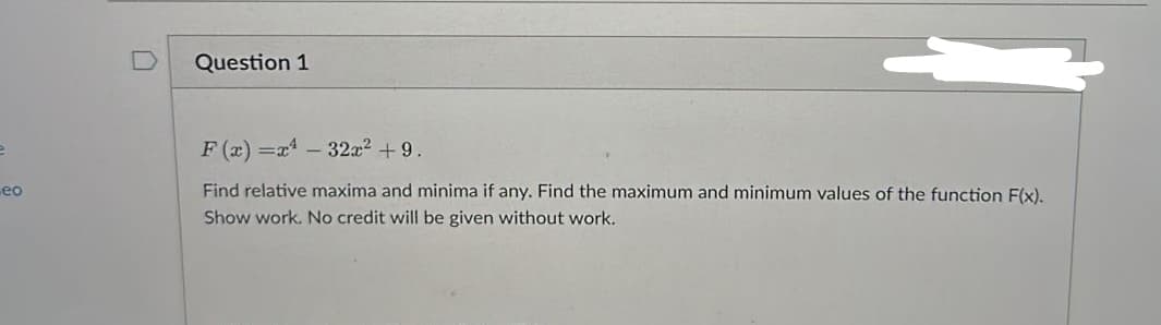 -eo
Question 1
F(x)=x²-32x² +9.
Find relative maxima and minima if any. Find the maximum and minimum values of the function F(x).
Show work. No credit will be given without work.