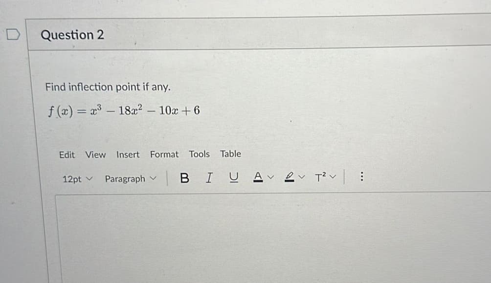 Question 2
Find inflection point if any.
f(x) = x³ - 18x² - 10x +6
Edit View Insert Format Tools Table
12pt
Paragraph | B IU A
VT² V
...