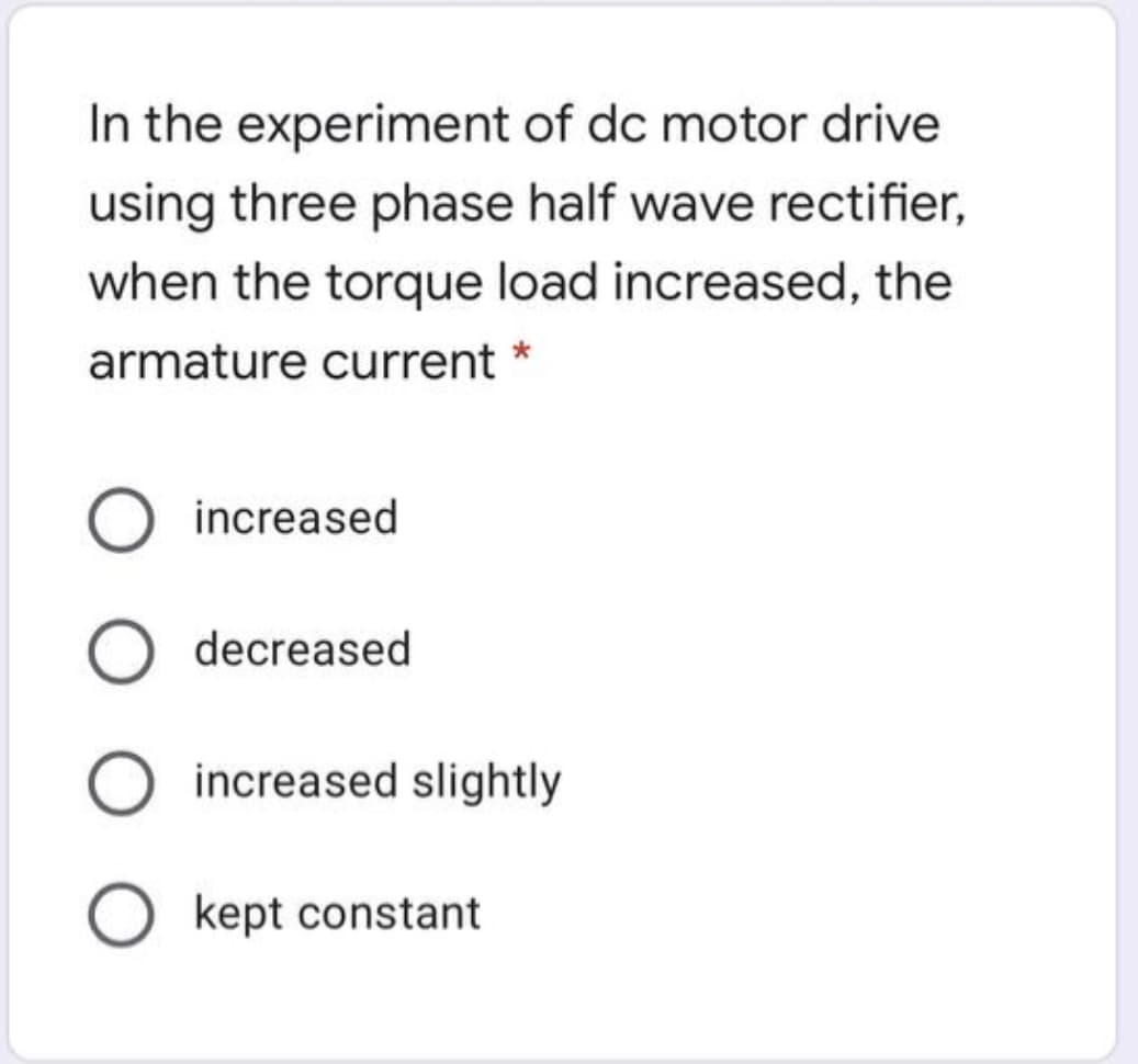 In the experiment of dc motor drive
using three phase half wave rectifier,
when the torque load increased, the
armature current *
increased
decreased
increased slightly
kept constant
