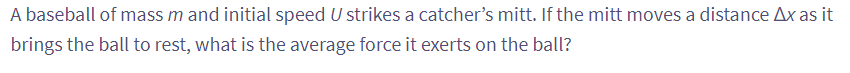 A baseball of mass m and initial speed U strikes a catcher's mitt. If the mitt moves a distance Ax as it
brings the ball to rest, what is the average force it exerts on the ball?