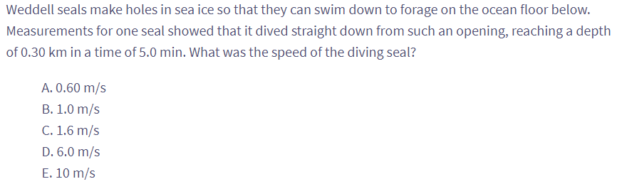 Weddell seals make holes in sea ice so that they can swim down to forage on the ocean floor below.
Measurements for one seal showed that it dived straight down from such an opening, reaching a depth
of 0.30 km in a time of 5.0 min. What was the speed of the diving seal?
A. 0.60 m/s
B. 1.0 m/s
C. 1.6 m/s
D. 6.0 m/s
E. 10 m/s