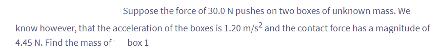 Suppose the force of 30.0 N pushes on two boxes of unknown mass. We
know however, that the acceleration of the boxes is 1.20 m/s² and the contact force has a magnitude of
4.45 N. Find the mass of box 1