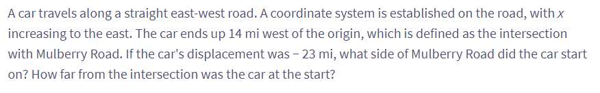 A car travels along a straight east-west road. A coordinate system is established on the road, with x
increasing to the east. The car ends up 14 mi west of the origin, which is defined as the intersection
with Mulberry Road. If the car's displacement was - 23 mi, what side of Mulberry Road did the car start
on? How far from the intersection was the car at the start?