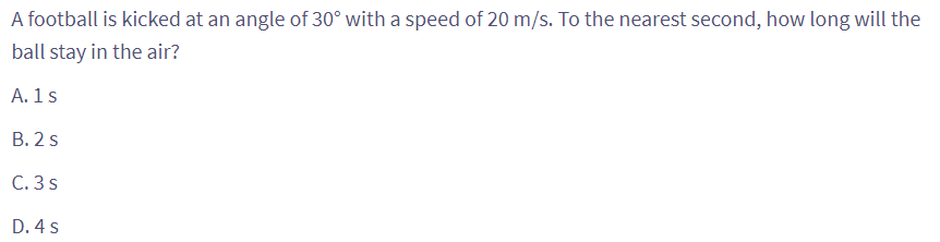 A football is kicked at an angle of 30° with a speed of 20 m/s. To the nearest second, how long will the
ball stay in the air?
A. 1 s
B. 2 s
C. 3 s
D. 4 s