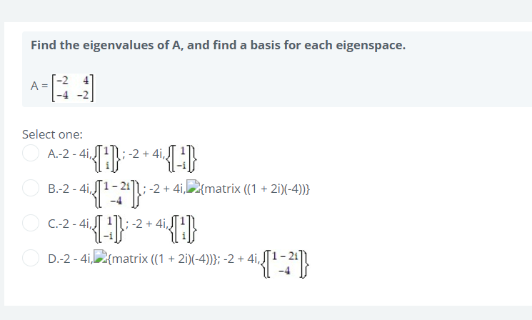 Find the eigenvalues of A, and find a basis for each eigenspace.
A
Select one:
A.-2-4i,,
-2 4i
4₁ {[²]}: -² +4₁ {[]}
B.-2-4i,
4¹ {[1¹-2¹])}; -2 + 4i,{matrix ((1+2i)(-4))}
C.-2-4i,
-2 4i,
{-¹}}; -² +4¹ {¹}}
D.-2-4i, {matrix ((1 + 2i)(-4))}; -2 + 4i,,
4₁ {[¹-2²4]}