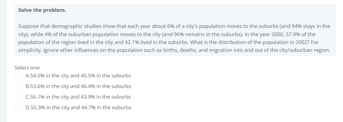 Solve the problem.
Suppose that demographic studies show that each year about 6% of a city's population moves to the suburbs (and 94% stays in the
city), while 4% of the suburban population moves to the city (and 96% remains in the suburbs). In the year 2000, 57.9% of the
population of the region lived in the city and 42.1% lived in the suburbs. What is the distribution of the population in 2002? For
simplicity, ignore other influences on the population such as births, deaths, and migration into and out of the city/suburban region.
Select one:
A.54.5% in the city and 45.5% in the suburbs
B.53.6% in the city and 46.4% in the suburbs
C.56.1% in the city and 43.9% in the suburbs
D.55.3% in the city and 44.7% in the suburbs