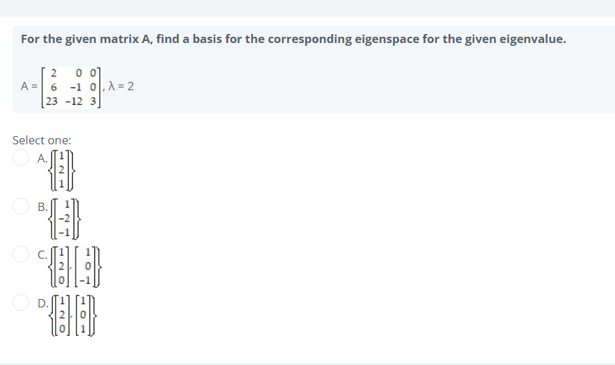 For the given matrix A, find a basis for the corresponding eigenspace for the given eigenvalue.
2
0 01
A = 6 -1 0,λ = 2
23 -12 3
Select one:
A.
B.
Đ
O
OH
OD
D.
120
120