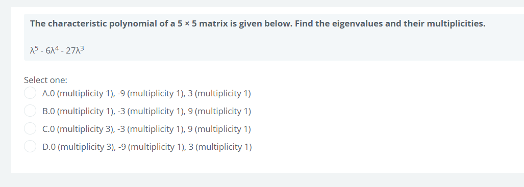 The characteristic polynomial of a 5 x 5 matrix is given below. Find the eigenvalues and their multiplicities.
15-614-271³
Select one:
A.0 (multiplicity 1), -9 (multiplicity 1), 3 (multiplicity 1)
B.0 (multiplicity 1), -3 (multiplicity 1), 9 (multiplicity 1)
C.0 (multiplicity 3), -3 (multiplicity 1), 9 (multiplicity 1)
D.0 (multiplicity 3), -9 (multiplicity 1), 3 (multiplicity 1)