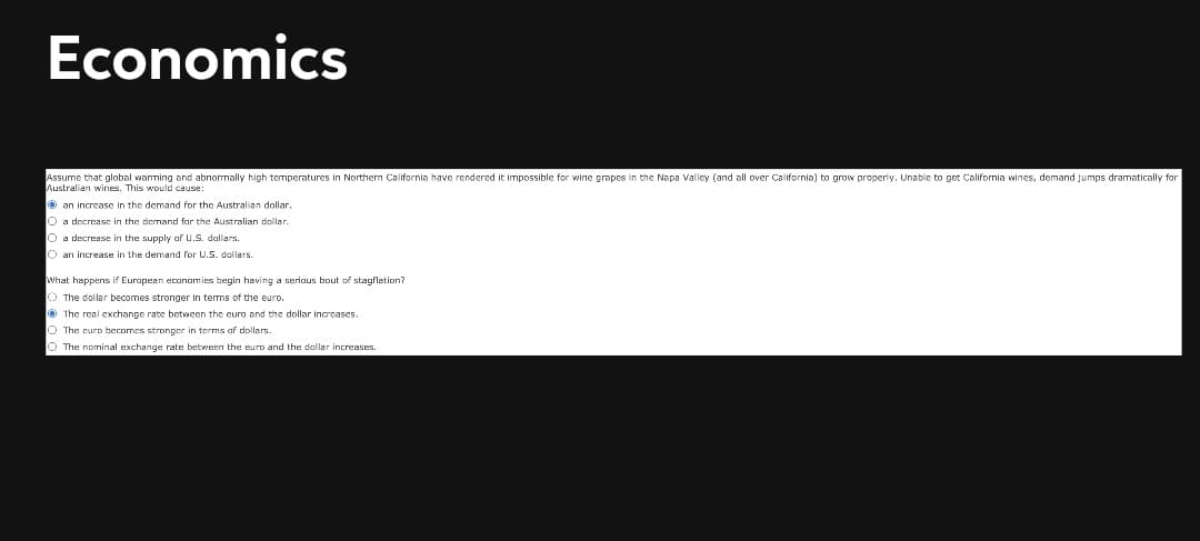 Economics
Assume that global warming and abnomally high temperatures in Northem California have rendered it impossible for wine grapes in the Napa Valley (and all over California) to grow properly. Unable to get Califormia wines, demand jumps dramatically for
Australian wines. This would cause:
O an increase in the demand for the Australian dollar.
O a decrease in the demand for the Australian dollar.
O a decrease in the supply af u.S. dallars.
O an increase in the demand for U.S. dollers.
What happens if Eurapean economies begin having a seriaus bout of stagflation?
O The dollar becomes stronger In terms of the euro.
O The real exchange rate between the euro and the dollar inarcases.
O The eurp becomes stronger in terms af dollars.
O The nominal exchange rate between the euro and the dollar increases.
