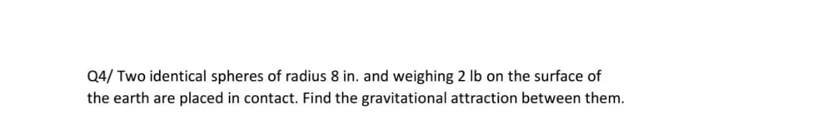 Q4/ Two identical spheres of radius 8 in. and weighing 2 Ib on the surface of
the earth are placed in contact. Find the gravitational attraction between them.
