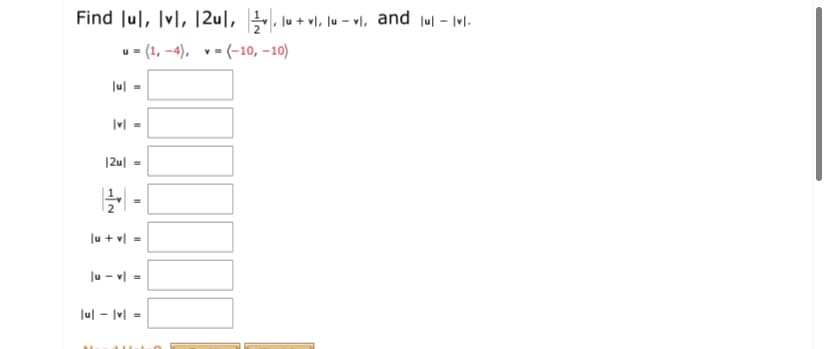 Find Jul, Ivl, |2u|, , lu + vl, lu – vl, and jul - Ivl.
u = (1, -4), v= (-10, -10)
Jul =
|v| =
|2u| =
lu + vl =
Ju - v| -
Jul - Ivl =
