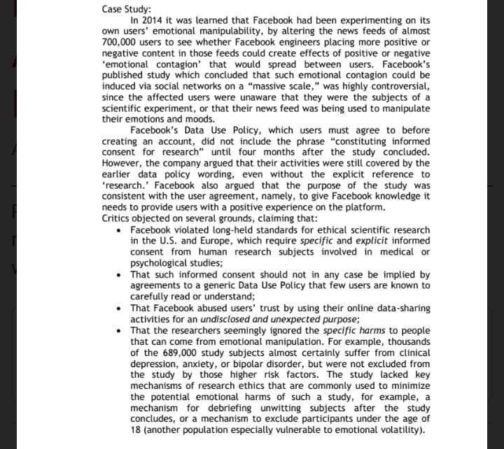 Case Study:
In 2014 it was learned that Facebook had been experimenting on its
own users' emotional manipulability, by altering the news feeds of almost
700,000 users to see whether Facebook engineers placing more positive or
negative content in those feeds could create effects of positive or negative
'emotional contagion' that would spread between users. Facebook's
published study which concluded that such emotional contagion could be
induced via social networks on a "massive scale," was highly controversial,
since the affected users were unaware that they were the subjects of a
scientific experiment, or that their news feed was being used to manipulate
their emotions and moods.
Facebook's Data Use Policy, which users must agree to before
creating an account, did not include the phrase "constituting informed
consent for research" until four months after the study concluded.
However, the company argued that their activities were still covered by the
earlier data policy wording, even without the explicit reference to
'research.' Facebook also argued that the purpose of the study was
consistent with the user agreement, namely, to give Facebook knowledge it
needs to provide users with a positive experience on the platform.
Critics objected on several grounds, claiming that:
• Facebook violated long-held standards for ethical scientific research
in the U.S. and Europe, which require specific and explicit informed
consent from human research subjects involved in medical or
psychological studies;
• That such informed consent should not in any case be implied by
agreements to a generic Data Use Policy that few users are known to
carefully read or understand;
• That Facebook abused users' trust by using their online data-sharing
activities for an undisclosed and unexpected purpose;
• That the researchers seemingly ignored the specific harms to people
that can come from emotional manipulation. For example, thousands
of the 689,000 study subjects almost certainly suffer from clinical
depression, anxiety, or bipolar disorder, but were not excluded from
the study by those higher risk factors. The study lacked key
mechanisms of research ethics that are commonly used to minimize
the potential emotional harms of such a study, for example, a
mechanism for debriefing unwitting subjects after the study
concludes, or a mechanism to exclude participants under the age of
18 (another population especially vulnerable to emotional volatility).
