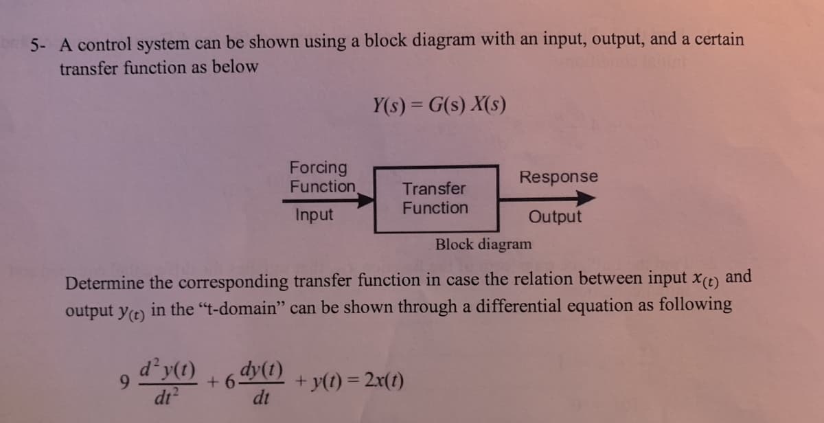 5- A control system can be shown using a block diagram with an input, output, and a certain
transfer function as below
Y(s) = G(s) X(s)
Forcing
Function
Response
Transfer
Function
Input
Output
Block diagram
Determine the corresponding transfer function in case the relation between input x(t) and
output y(t) in the "t-domain" can be shown through a differential equation as following
d²y(t)
+ 6dy(1) +y(t) = 2x(1)
dt
6.
dt?
