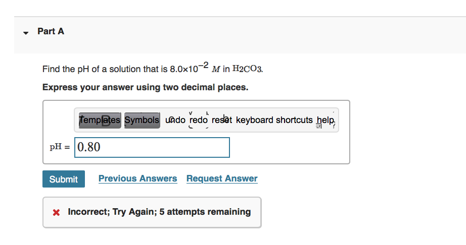 Part A
Find the pH of a solution that is 8.0x10-2 M in H2CO3.
Express your answer using two decimal places.
Templates Symbols undo redo reset keyboard shortcuts help
pH = |0.80
Submit
Previous Answers Request Answer
x Incorrect; Try Again; 5 attempts remaining
