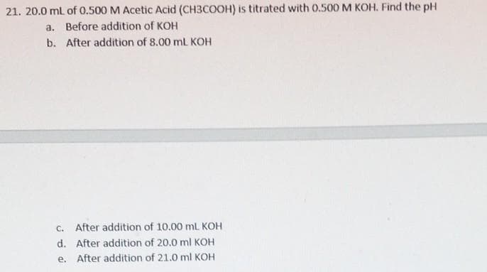 21. 20.0 ml of 0.500 M Acetic Acid (CH3COOH) is titrated with O.500 M KOH. Find the pH
a. Before addition of KOH
b. After addition of 8.00 mL KOH
C. After addition of 10.00 mL KOH
d. After addition of 20.0 ml KOH
e. After addition of 21.0 ml KOH
