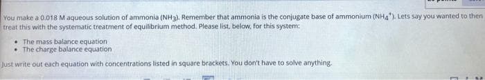 You make a 0.018 M aqueous solution of ammonia (NH3). Remember that ammonia is the conjugate base of ammonium (NHA). Lets say you wanted to then
treat this with the systematic treatment of equilibrium method. Please list, below, for this system:
• The mass balance equation
• The charge balance equation
Just write out each equation with concentrations listed in square brackets. You don't have to solve anything.
