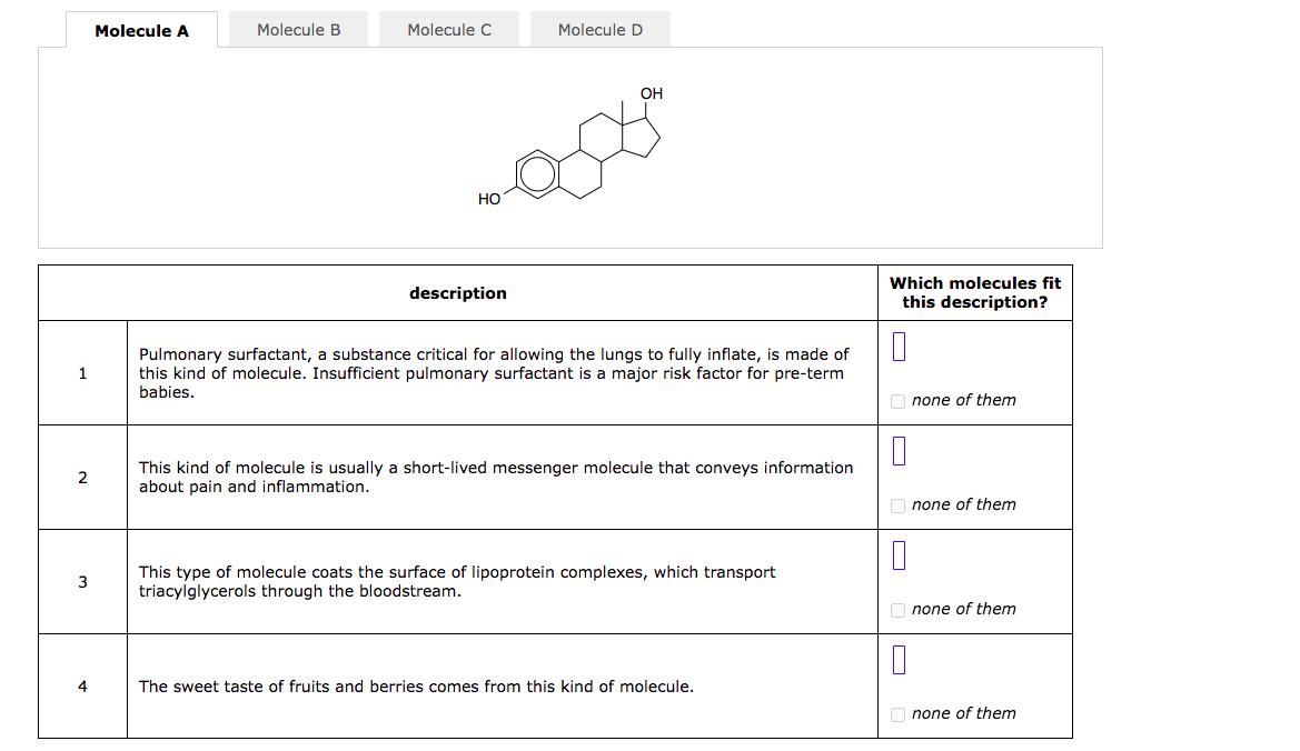 Molecule A
Molecule B
Molecule C
Molecule D
OH
Но
Which molecules fit
this description?
description
Pulmonary surfactant, a substance critical for allowing the lungs to fully inflate, is made of
this kind of molecule. Insufficient pulmonary surfactant is a major risk factor for pre-term
babies.
1.
O none of them
This kind of molecule is usually a short-lived messenger molecule that conveys information
about pain and inflammation.
2
none of them
This type of molecule coats the surface of lipoprotein complexes, which transport
triacylglycerols through the bloodstream.
3
O none of them
4
The sweet taste of fruits and berries comes from this kind of molecule.
O none of them
