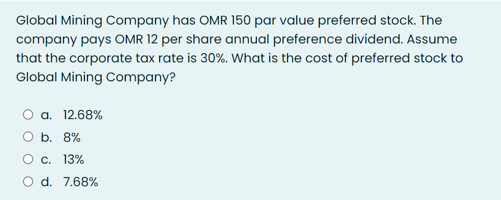 Global Mining Company has OMR 150 par value preferred stock. The
company pays OMR 12 per share annual preference dividend. Assume
that the corporate tax rate is 30%. What is the cost of preferred stock to
Global Mining Company?
a.
12.68%
b. 8%
О с. 13%
O d. 7.68%
