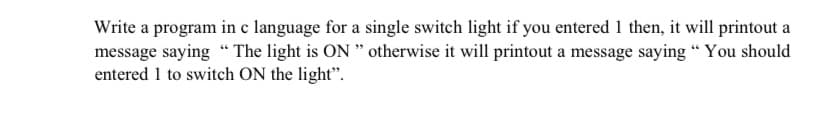 Write a program in c language for a single switch light if you entered 1 then, it will printout a
message saying " The light is ON " otherwise it will printout a message saying “ You should
entered 1 to switch ON the light".
