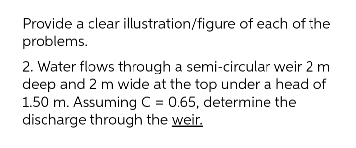 Provide a clear illustration/figure of each of the
problems.
2. Water flows through a semi-circular weir 2 m
deep and 2 m wide at the top under a head of
1.50 m. Assuming C = 0.65, determine the
discharge through the weir.
%3D
