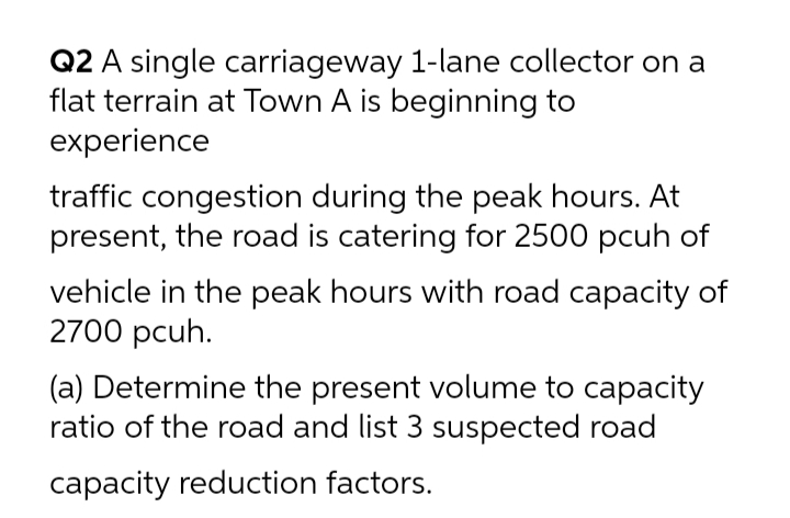 Q2 A single carriageway 1-lane collector on a
flat terrain at Town A is beginning to
experience
traffic congestion during the peak hours. At
present, the road is catering for 2500 pcuh of
vehicle in the peak hours with road capacity of
2700 pcuh.
(a) Determine the present volume to capacity
ratio of the road and list 3 suspected road
capacity reduction factors.
