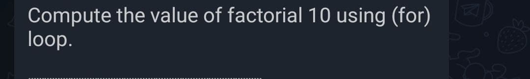 Compute the value of factorial 10 using (for)
loop.
