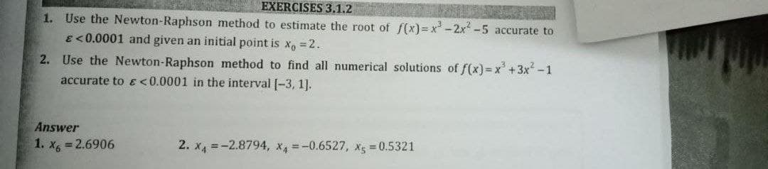 EXERCISES 3.1.2
1. Use the Newton-Raphson method to estimate the root of f(x)=x²-2x² -5 accurate to
€ <0.0001 and given an initial point is x = 2.
2. Use the Newton-Raphson method to find all numerical solutions of f(x)=x² + 3x² -1
accurate to & <0.0001 in the interval [-3, 1].
Answer
1. x6 = 2.6906
2. x₁ = -2.8794, x4 = -0.6527, x5 = 0.5321