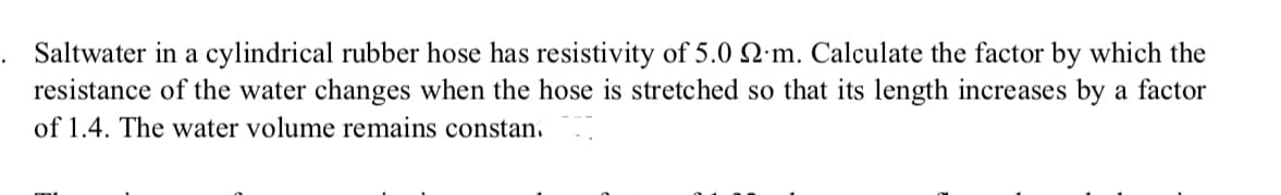 Saltwater in a cylindrical rubber hose has resistivity of 5.0 SN:m. Calculate the factor by which the
resistance of the water changes when the hose is stretched so that its length increases by a factor
of 1.4. The water volume remains constan.
