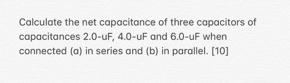 Calculate the net capacitance of three capacitors of
capacitances 2.0-uF, 4.0-uF and 6.0-uF when
connected (a) in series and (b) in parallel. [10]
