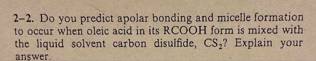 2-2. Do you predict apolar bonding and micelle formation
to occur when oleic acid in its RCOOH form is mixed with
the liquid solvent carbon disulfide, CS₂? Explain your
answer.