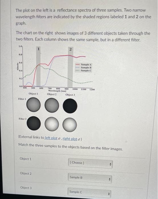 The plot on the left is a reflectance spectra of three samples. Two narrow
wavelength filters are indicated by the shaded regions labeled 1 and 2 on the
graph.
The chart on the right shows images of 3 different objects taken through the
two filters. Each column shows the same sample, but in a different filter.
Albedo
1.0
0.8
0.6
0.4
0.2
0.0
400 500
Filter 1
H
Filter 2,
Object I
Object 1
Object 2
600
Object 3
2
800
Sample A
...Sample B
Sample C
700
900 1000
Wavelength [nm]
Object 2
Object 3
(External links to left plot e. right plote)
Match the three samples to the objects based on the filter images.
1100 1200
[Choose ]
Sample B
Sample C