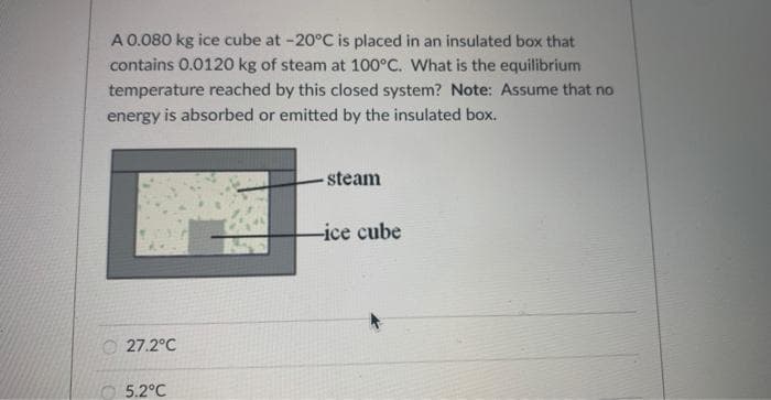 A 0.080 kg ice cube at -20°C is placed in an insulated box that
contains 0.0120 kg of steam at 100°C. What is the equilibrium
temperature reached by this closed system? Note: Assume that no
energy is absorbed or emitted by the insulated box.
27.2°C
5.2°C
- steam
-ice cube