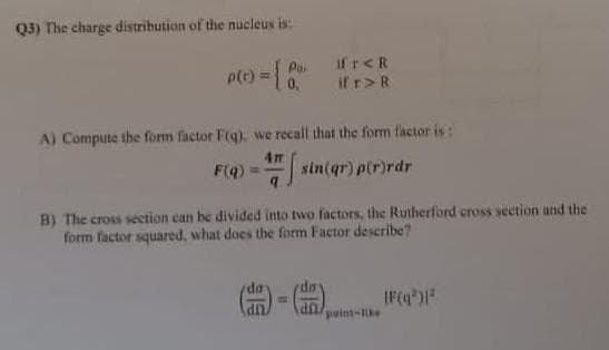 Q3) The charge distribution of the nucleus is:
Po. IfT<R
if r> R
p(c) = { 0
A) Compute the form factor F(q), we recall that the form factor is:
41
F(q) = sin(qr) p(r)rdr
B) The cross section can be divided into two factors, the Rutherford cross section and the
form factor squared, what does the form Factor describe?
(二) (二) IF(q³)1²
point-like