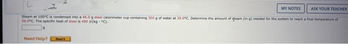 MY NOTES
Need Help? Read
ASK YOUR TEACHER
Steam at 100ºC is condensed into a 46.0 g steel calorimeter cup containing 300 g of water at 29.0°C. Determine the amount of eam (in g) needed for the system to reach a final temperature of
56.0°C. The specific heat of steel is 400 3/(kg. "C)