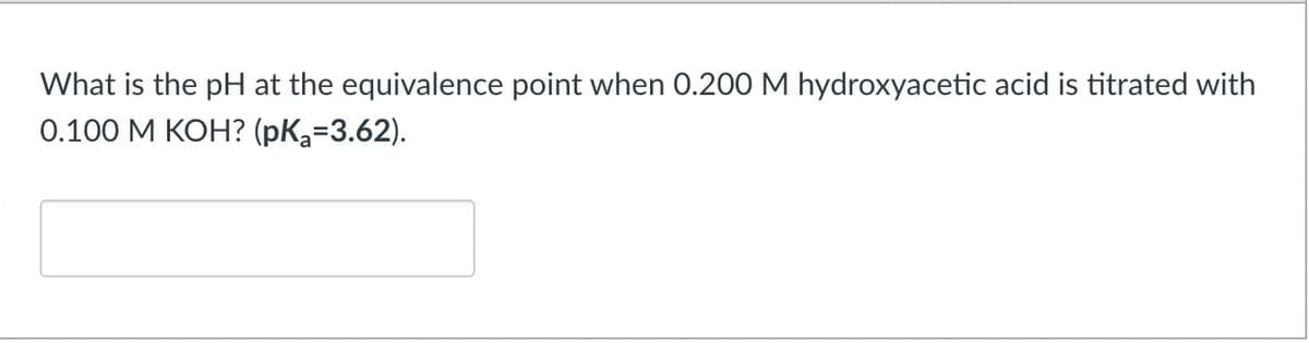 What is the pH at the equivalence point when 0.200 M hydroxyacetic acid is titrated with
0.100 M KOH? (pKa=3.62).