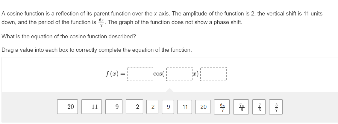 A cosine function is a reflection of its parent function over the x-axis. The amplitude of the function is 2, the vertical shift is 11 units
down, and the period of the function is. The graph of the function does not show a phase shift.
What is the equation of the cosine function described?
Drag a value into each box to correctly complete the equation of the function.
-20
-11
f(x) =
-9
cos(
-2 2 9
11
20
6π
7
77
73