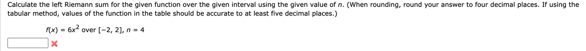 Calculate the left Riemann sum for the given function over the given interval using the given value of n. (When rounding, round your answer to four decimal places. If using the
tabular method, values of the function in the table should be accurate to at least five decimal places.)
f(x) = 6x over [-2, 2], n = 4
