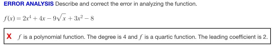 ERROR ANALYSIS Describe and correct the error in analyzing the function.
f(x) = 2x¹ + 4x-9√√x+3x²-8
X f is a polynomial function. The degree is 4 and f is a quartic function. The leading coefficient is 2.