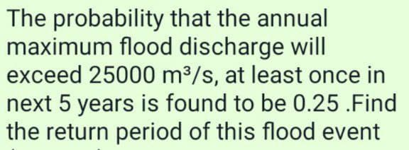 The probability that the annual
maximum flood discharge will
exceed 25000 m³/s, at least once in
next 5 years is found to be 0.25.Find
the return period of this flood event