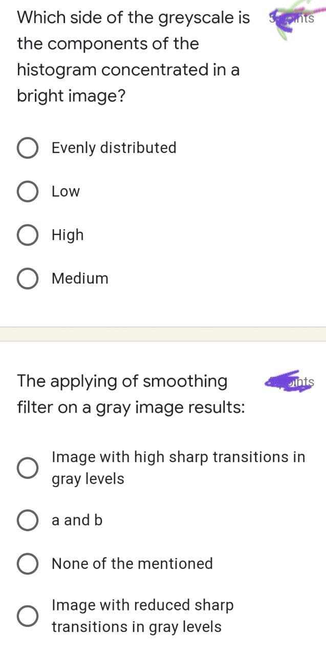 Which side of the greyscale is
the components of the
histogram concentrated in a
bright image?
Evenly distributed
O Low
O High
O Medium
The applying of smoothing
filter on a gray image results:
O
a and b
O None of the mentioned
Image with high sharp transitions in
gray levels
3nts
Image with reduced sharp
transitions in gray levels
unts