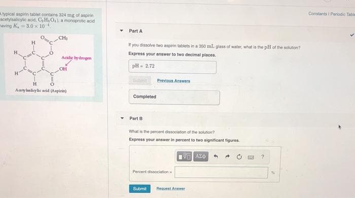 A typical aspirin tablet contains 324 mg of aspirin
acetylsalicylic acid, C, H. O4), a monoprotic acid
saving K. = 3.0 x 10 4.
Constants I Periodic Table
Part A
CH
If you dissolve two aspirin tablets in a 350 mL glass of water, what is the pH of the solution?
Express your answer to two decimal places.
Acidic hydrogen
pH = 2.72
OH
Previous Answers
H
Acety lalicy lie acid (Aspirin)
Completed
Part B
What is the percent dissociation of the solution?
Express your answer in percent to two significant figures.
Percent dissociation
Submit
Request Answer
