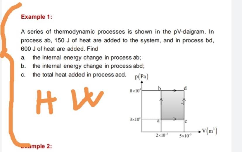 Example 1:
A series of thermodynamic processes is shown in the pV-daigram. In
process ab, 150 J of heat are added to the system, and in process bd,
600 J of heat are added. Find
the internal energy change in process ab;
b. the internal energy change in process abd;
a.
C.
the total heat added in process acd.
P(Pa)
8x10
3x10
2x10
5x10
nample 2:
