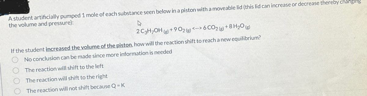 A student artificially pumped 1 mole of each substance seen below in a piston with a moveable lid (this lid can increase or decrease thereby changing
the volume and pressure):
2 C3H7OH (g) + 902 (g) <--> 6 CO2 (g) +8 H2O(g)
If the student increased the volume of the piston, how will the reaction shift to reach a new equilibrium?
No conclusion can be made since more information is needed
The reaction will shift to the left
The reaction will shift to the right
The reaction will not shift because Q = K