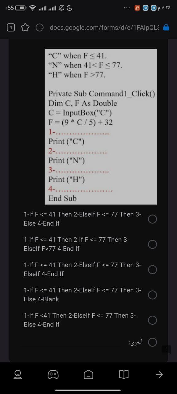 *55C
* all all &
O OP A:YO
docs.google.com/forms/d/e/1FAIPQLS
"C" when F< 41.
"N" when 41<F<77.
"H" when F>77.
Private Sub Command1_Click()
Dim C, F As Double
C = InputBox("C")
F = (9 * C/ 5) +32
1-...
Print ("C")
2-...
Print ("N")
3-..
Print ("H")
4-...
End Sub
1-lf F<= 41 Then 2-Elself F <= 77 Then 3-
Else 4-End If
1-lf F<= 41 Then 2-lf F <= 77 Then 3-
Elself F>77 4-End If
1-If F <= 41 Then 2-Elself F <= 77 Then 3-
Elself 4-End If
1-lf F <= 41 Then 2-Elself F <= 77 Then 3-
Else 4-Blank
1-lf F <41 Then 2-Elself F <= 77 Then 3-
Else 4-End If
0 أخرى
个
