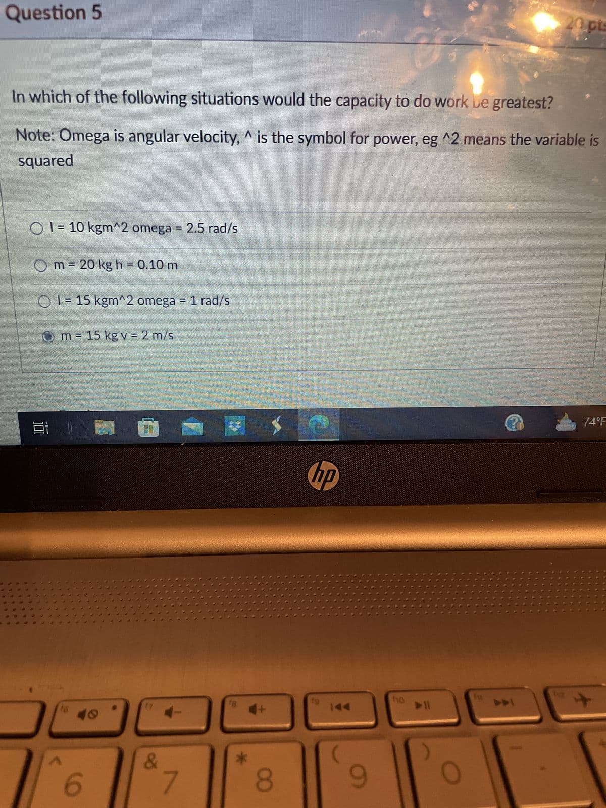 29
Question 5
0
In which of the following situations would the capacity to do work be greatest?
A
Note: Omega is angular velocity, ^ is the symbol for power, eg ^2 means the variable is
squared
$
10
O1-10 kgm^2 omega = 2.5 rad/s
1
m
14
3:11
www..c
O1-15 kgm^2 omega = 1 rad/s
Om- 15 kg v = 2 m/s
16
20 kg h = 0.10 m
49
6
E
&
4-
7
18
*
4+
8
hp
fo
9
ho
20 pts
?
74°F