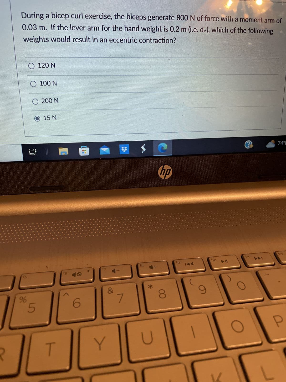 During a bicep curl exercise, the biceps generate 800 N of force with a moment arm of
0.03 m. If the lever arm for the hand weight is 0.2 m (i.e. d), which of the following
weights would result in an eccentric contraction?
%
O 120 N
O 100 N
O 200 N
O 15 N
@ 1 1 18
5
T
16
6
17
&
Y
#
f8
*
U
C
hp
8
fg 144
9
f10
O
?
f11
74°F
F12
P
