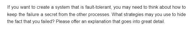 If you want to create a system that is fault-tolerant, you may need to think about how to
keep the failure a secret from the other processes. What strategies may you use to hide
the fact that you failed? Please offer an explanation that goes into great detail.