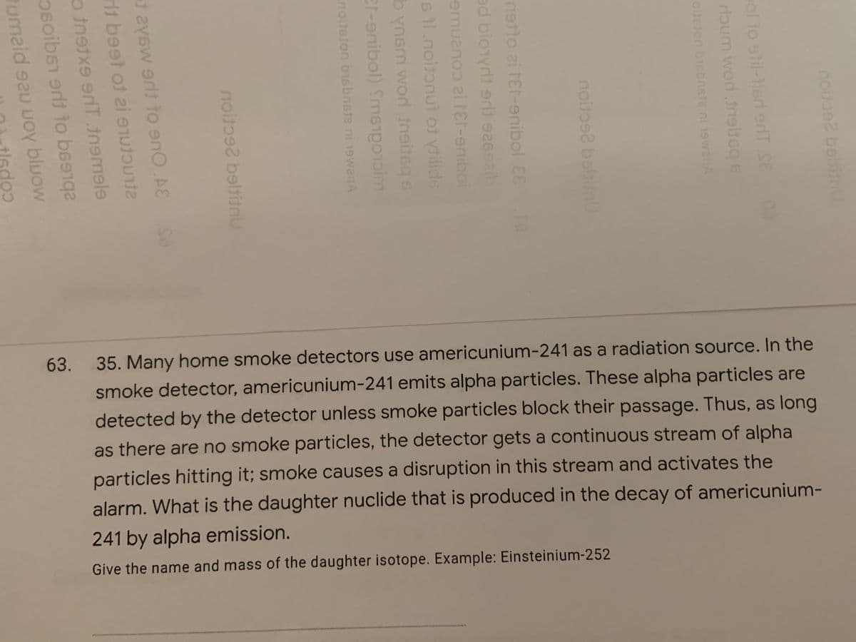 63. 35. Many home smoke detectors use americunium-241 as a radiation source. In the
smoke detector, americunium-241 emits alpha particles. These alpha particles are
detected by the detector unless smoke particles block their passage. Thus, as long
as there are no smoke particles, the detector gets a continuous stream of alpha
particles hitting it; smoke causes a disruption in this stream and activates the
alarm. What is the daughter nuclide that is produced in the decay of americunium-
241 by alpha emission.
Give the name and mass of the daughter isotope. Example: Einsteinium-252
www ww
ol to stil-1lert erdT SE
doum word ineite
netto zi rEt-enibol 88
ed bionyrdt er 26alb
6 t1.noitonut ot ytilide
b ynsm word neiteg s
Er-enibol) Sme m
noitston bisbnsta ni 19wanA
noito2 beltitnu
it beet ot ei sTu
bluow
umaid sau uOY
