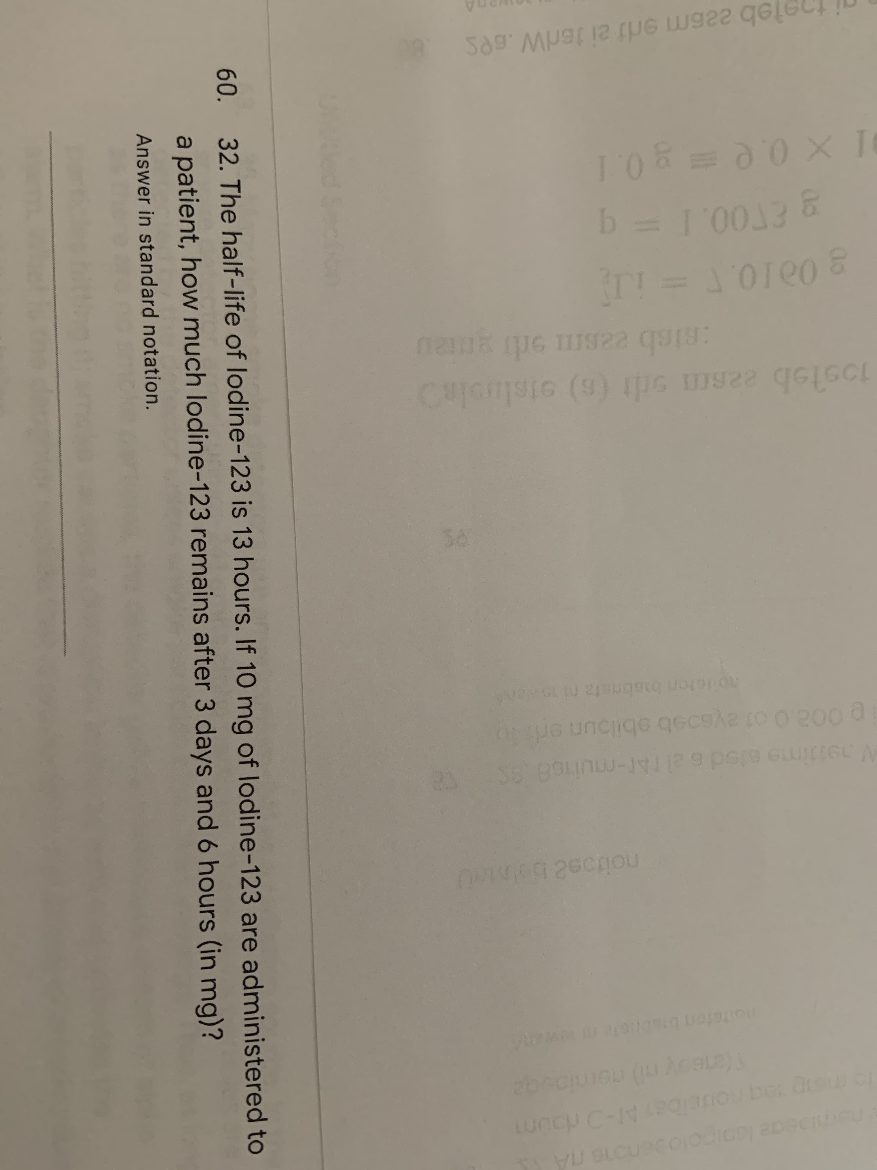 32. The half-life of lodine-123 is 13 hours. If 10 mg of lodine-123 are administered to
a patient, how much lodine-123 remains after 3 days and 6 hours (in mg)?
